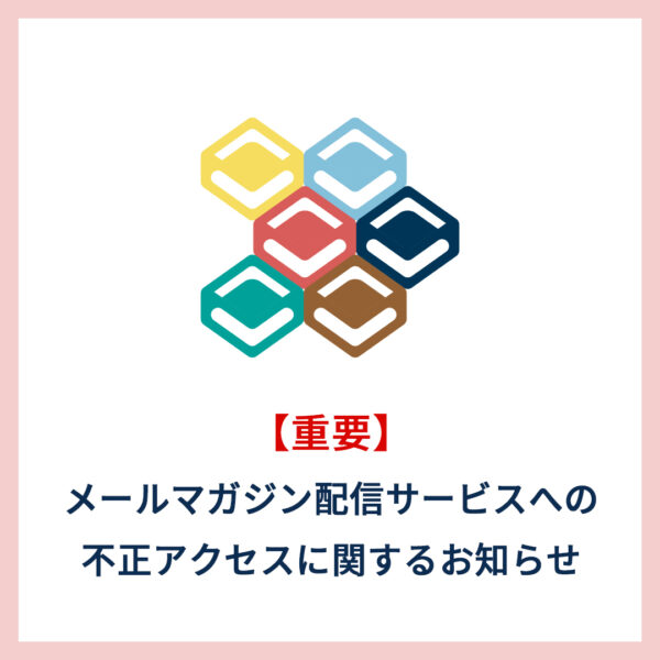 【重要なお知らせ】メールマガジン配信サービスへの不正アクセスに関するお知らせ